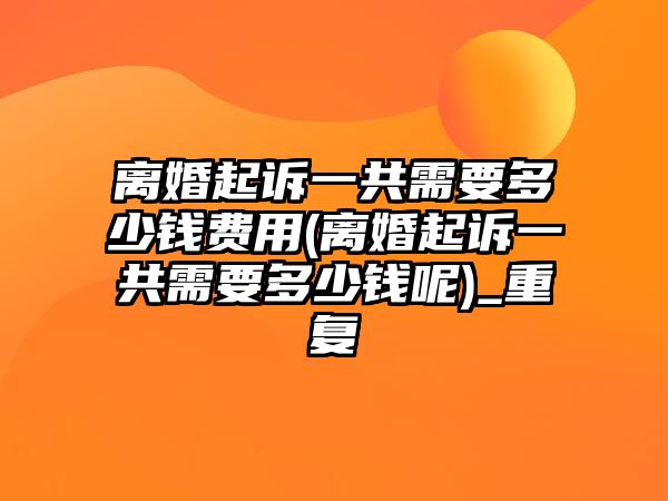 離婚起訴一共需要多少錢費用(離婚起訴一共需要多少錢呢)_重復