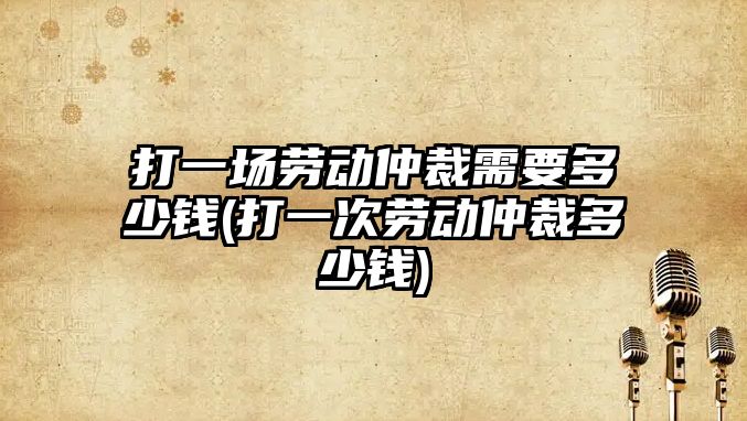 打一場勞動仲裁需要多少錢(打一次勞動仲裁多少錢)