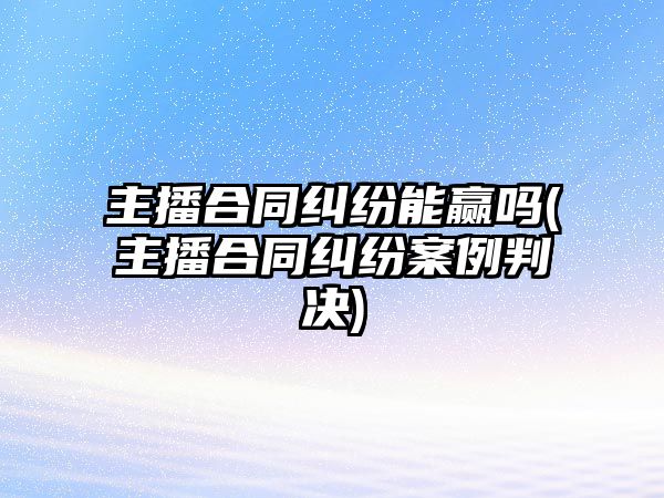 主播合同糾紛能贏嗎(主播合同糾紛案例判決)