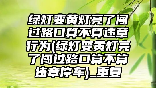 綠燈變黃燈亮了闖過路口算不算違章行為(綠燈變黃燈亮了闖過路口算不算違章停車)_重復