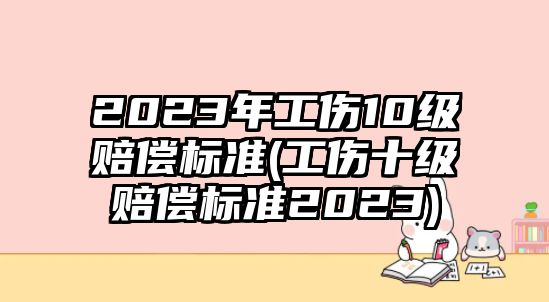 2023年工傷10級賠償標準(工傷十級賠償標準2023)