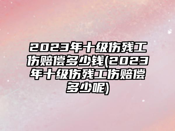 2023年十級傷殘工傷賠償多少錢(2023年十級傷殘工傷賠償多少呢)