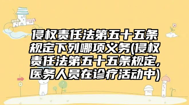 侵權責任法第五十五條規定下列哪項義務(侵權責任法第五十五條規定,醫務人員在診療活動中)