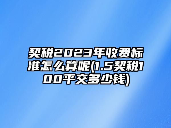 契稅2023年收費標準怎么算呢(1.5契稅100平交多少錢)