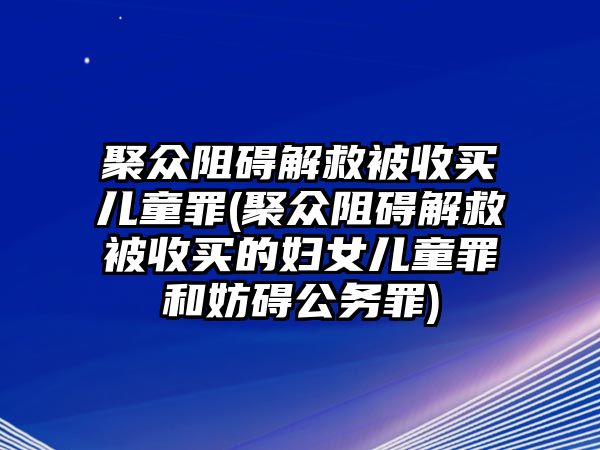 聚眾阻礙解救被收買(mǎi)兒童罪(聚眾阻礙解救被收買(mǎi)的婦女兒童罪和妨礙公務(wù)罪)