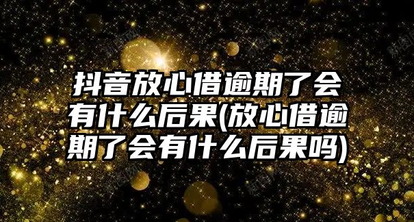 抖音放心借逾期了會有什么后果(放心借逾期了會有什么后果嗎)