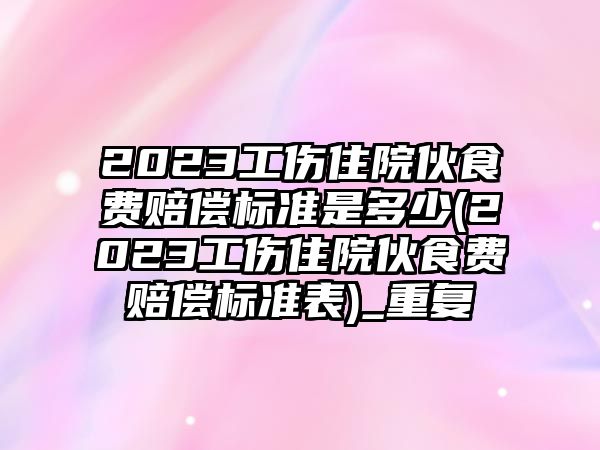 2023工傷住院伙食費賠償標準是多少(2023工傷住院伙食費賠償標準表)_重復