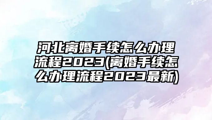 河北離婚手續(xù)怎么辦理流程2023(離婚手續(xù)怎么辦理流程2023最新)