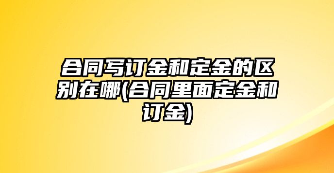 合同寫訂金和定金的區別在哪(合同里面定金和訂金)