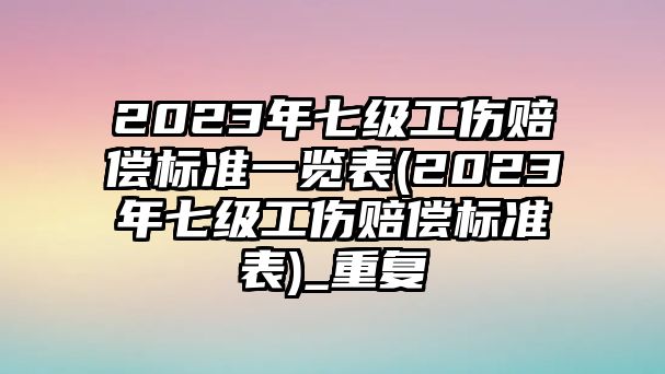 2023年七級工傷賠償標準一覽表(2023年七級工傷賠償標準表)_重復