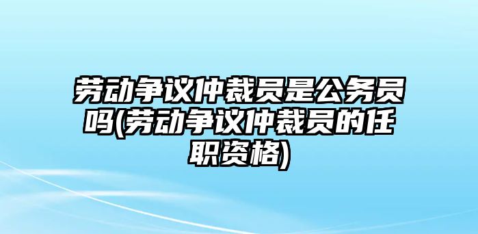 勞動(dòng)爭議仲裁員是公務(wù)員嗎(勞動(dòng)爭議仲裁員的任職資格)