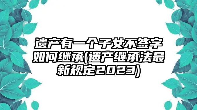 遺產有一個子女不簽字如何繼承(遺產繼承法最新規定2023)