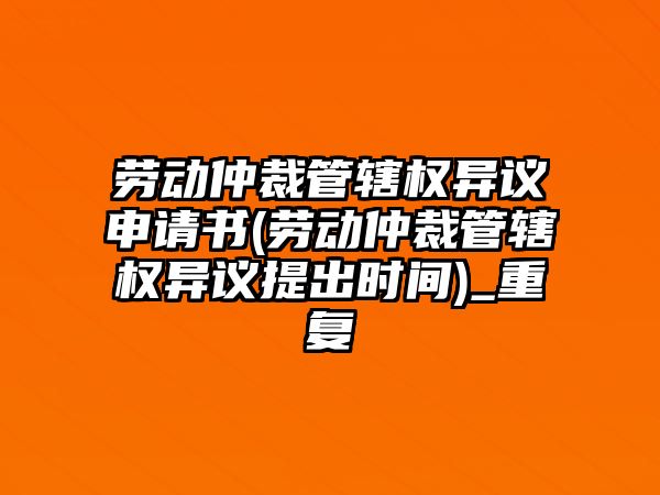 勞動仲裁管轄權異議申請書(勞動仲裁管轄權異議提出時間)_重復