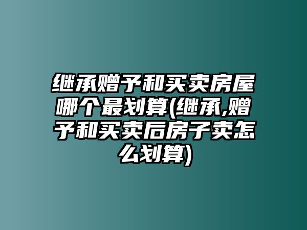 繼承贈予和買賣房屋哪個最劃算(繼承,贈予和買賣后房子賣怎么劃算)