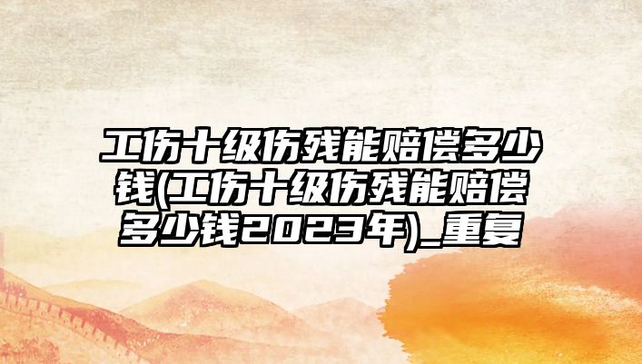 工傷十級傷殘能賠償多少錢(工傷十級傷殘能賠償多少錢2023年)_重復