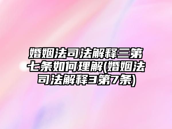 婚姻法司法解釋三第七條如何理解(婚姻法司法解釋3第7條)