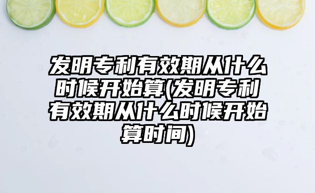 發(fā)明專利有效期從什么時(shí)候開始算(發(fā)明專利有效期從什么時(shí)候開始算時(shí)間)