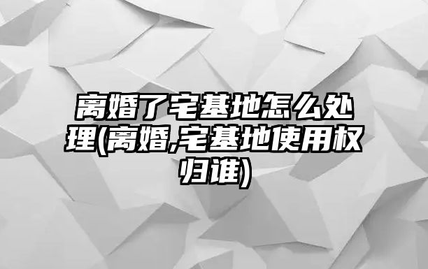 離婚了宅基地怎么處理(離婚,宅基地使用權歸誰)