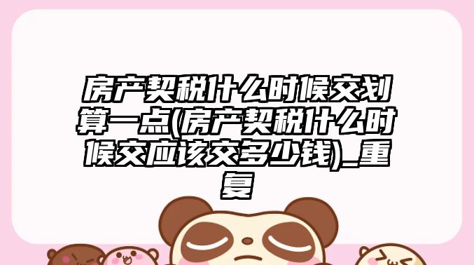 房產契稅什么時候交劃算一點(房產契稅什么時候交應該交多少錢)_重復