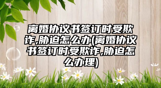 離婚協議書簽訂時受欺詐,脅迫怎么辦(離婚協議書簽訂時受欺詐,脅迫怎么辦理)