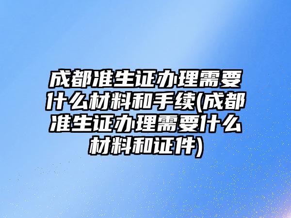 成都準生證辦理需要什么材料和手續(成都準生證辦理需要什么材料和證件)