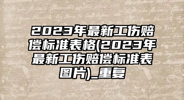 2023年最新工傷賠償標(biāo)準(zhǔn)表格(2023年最新工傷賠償標(biāo)準(zhǔn)表圖片)_重復(fù)