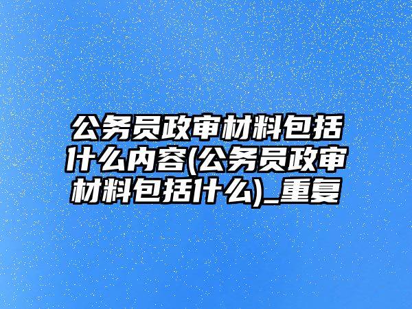 公務員政審材料包括什么內容(公務員政審材料包括什么)_重復