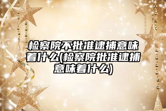 檢察院不批準逮捕意味著什么(檢察院批準逮捕意味著什么)