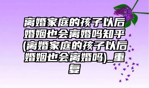 離婚家庭的孩子以后婚姻也會離婚嗎知乎(離婚家庭的孩子以后婚姻也會離婚嗎)_重復