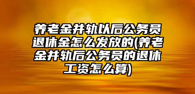 養老金并軌以后公務員退休金怎么發放的(養老金并軌后公務員的退休工資怎么算)