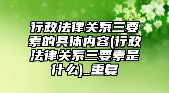 行政法律關系三要素的具體內容(行政法律關系三要素是什么)_重復