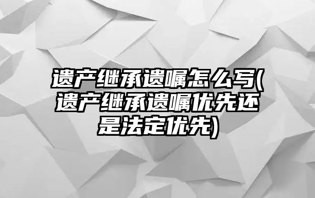 遺產繼承遺囑怎么寫(遺產繼承遺囑優先還是法定優先)