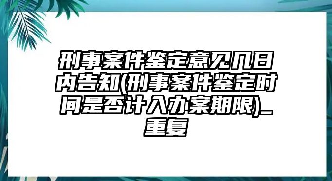 刑事案件鑒定意見幾日內告知(刑事案件鑒定時間是否計入辦案期限)_重復