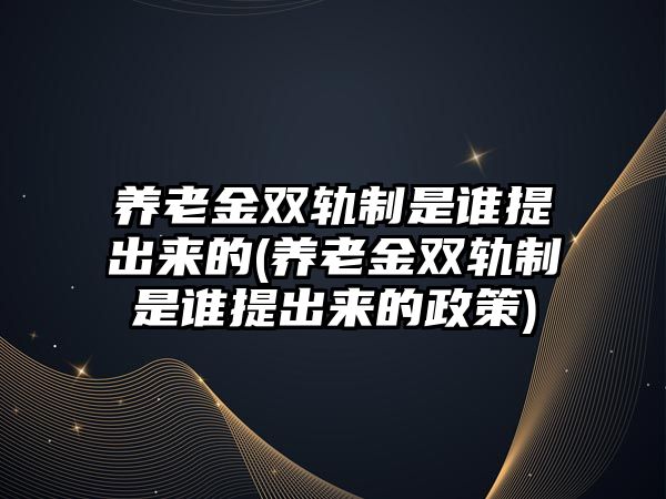 養(yǎng)老金雙軌制是誰提出來的(養(yǎng)老金雙軌制是誰提出來的政策)