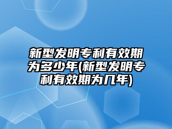 新型發明專利有效期為多少年(新型發明專利有效期為幾年)