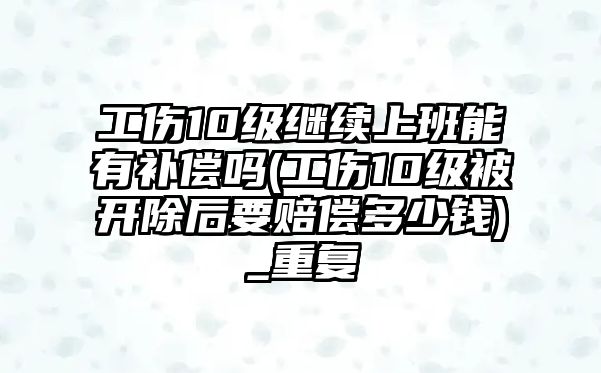 工傷10級繼續上班能有補償嗎(工傷10級被開除后要賠償多少錢)_重復