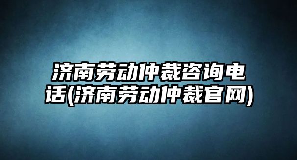 濟南勞動仲裁咨詢電話(濟南勞動仲裁官網)