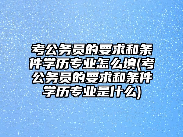 考公務員的要求和條件學歷專業怎么填(考公務員的要求和條件學歷專業是什么)