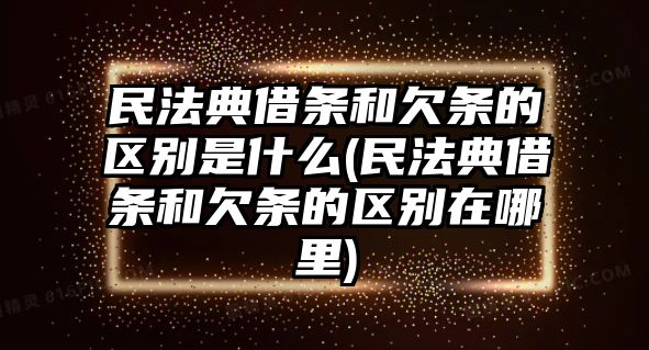 民法典借條和欠條的區別是什么(民法典借條和欠條的區別在哪里)