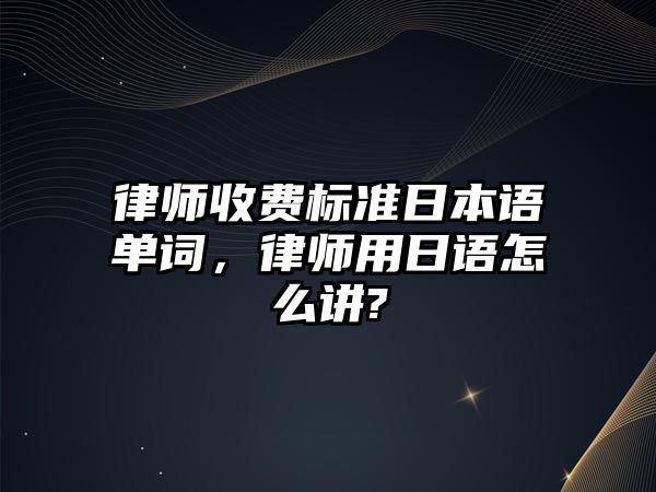 律師收費標準日本語單詞，律師用日語怎么講?