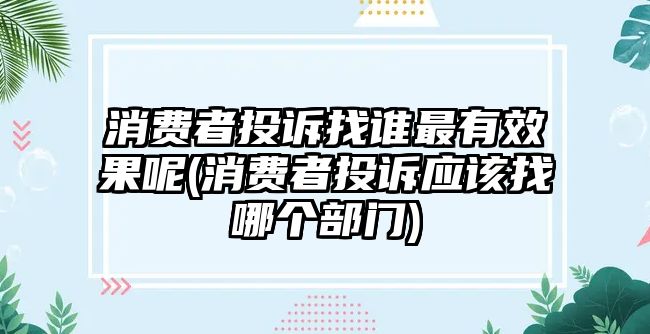 消費者投訴找誰最有效果呢(消費者投訴應該找哪個部門)