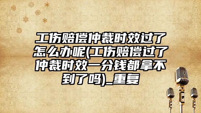 工傷賠償仲裁時效過了怎么辦呢(工傷賠償過了仲裁時效一分錢都拿不到了嗎)_重復