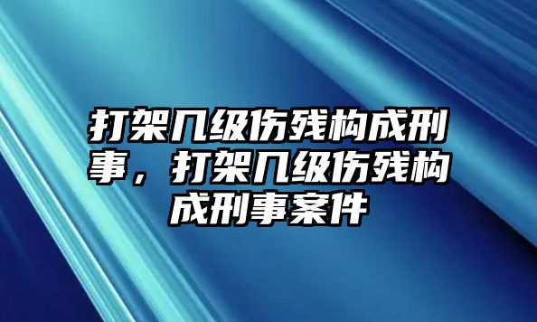 打架幾級傷殘構成刑事，打架幾級傷殘構成刑事案件