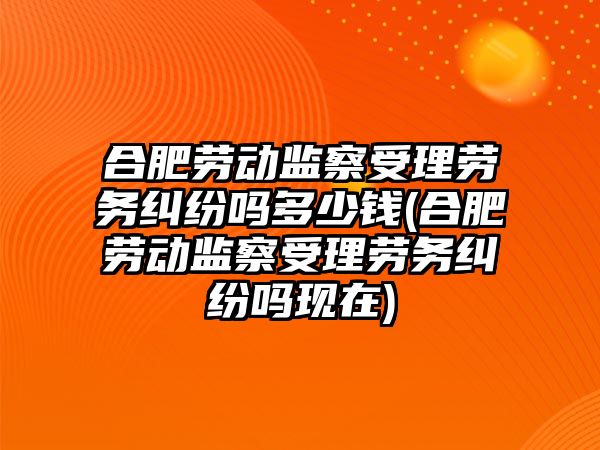 合肥勞動監察受理勞務糾紛嗎多少錢(合肥勞動監察受理勞務糾紛嗎現在)