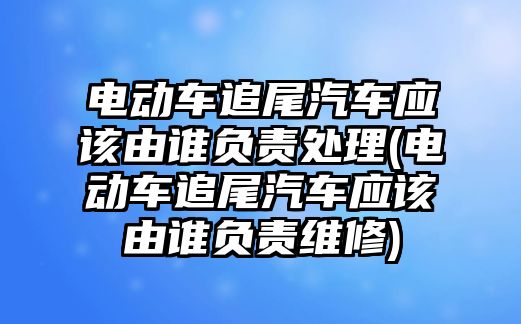 電動車追尾汽車應該由誰負責處理(電動車追尾汽車應該由誰負責維修)