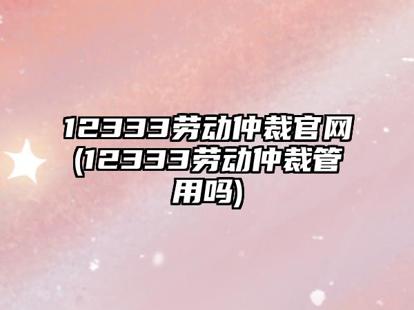 12333勞動仲裁官網(12333勞動仲裁管用嗎)