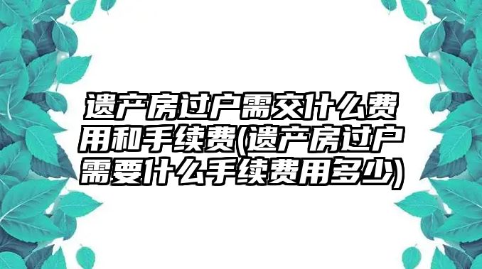 遺產房過戶需交什么費用和手續費(遺產房過戶需要什么手續費用多少)