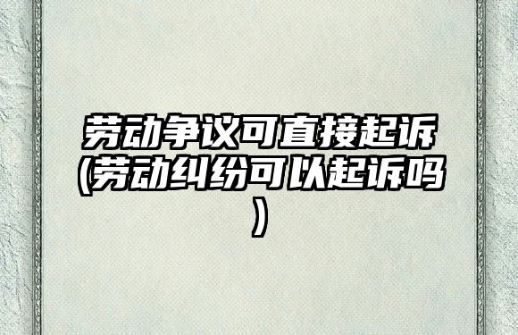 勞動爭議可直接起訴(勞動糾紛可以起訴嗎)