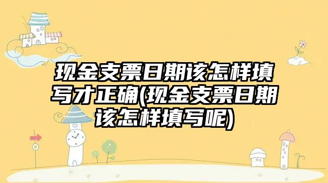 現金支票日期該怎樣填寫才正確(現金支票日期該怎樣填寫呢)