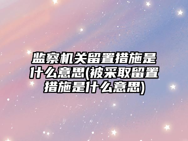 監察機關留置措施是什么意思(被采取留置措施是什么意思)